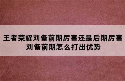 王者荣耀刘备前期厉害还是后期厉害 刘备前期怎么打出优势